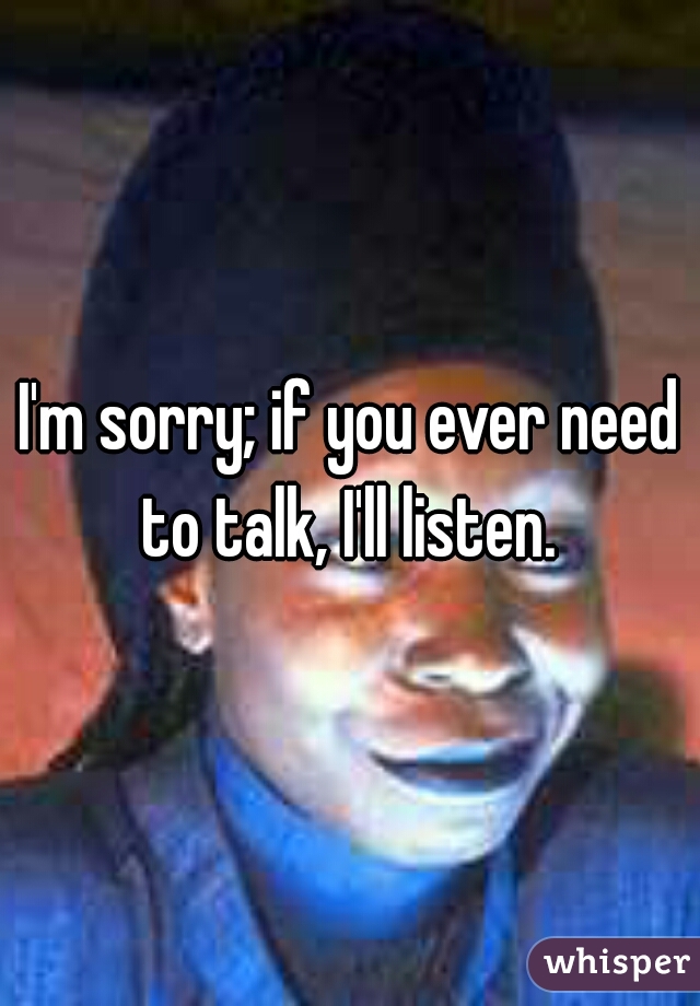 I'm sorry; if you ever need to talk, I'll listen. 