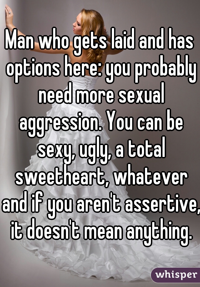 Man who gets laid and has options here: you probably need more sexual aggression. You can be sexy, ugly, a total sweetheart, whatever and if you aren't assertive, it doesn't mean anything.