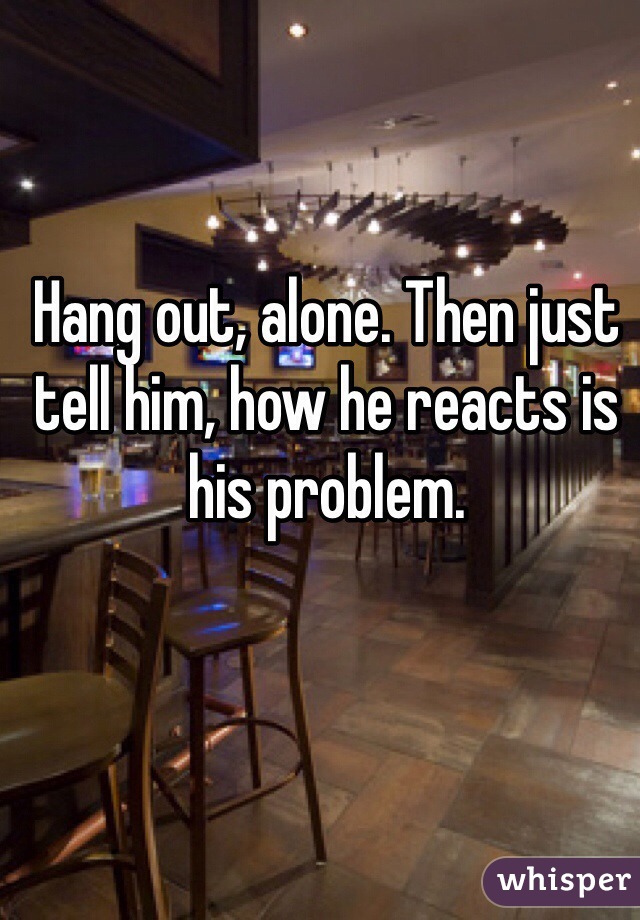Hang out, alone. Then just tell him, how he reacts is his problem.