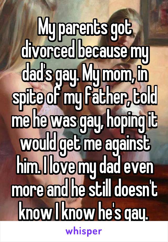 My parents got divorced because my dad's gay. My mom, in spite of my father, told me he was gay, hoping it would get me against him. I love my dad even more and he still doesn't know I know he's gay. 