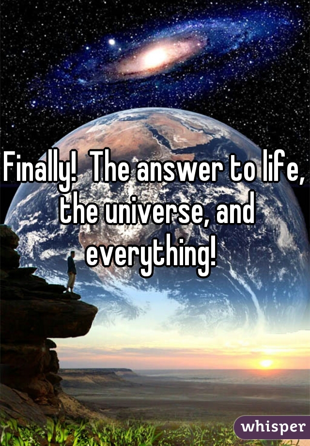 Finally!  The answer to life, the universe, and everything!  
