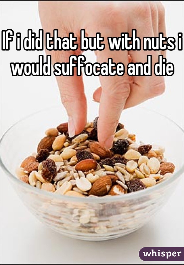 If i did that but with nuts i would suffocate and die 


