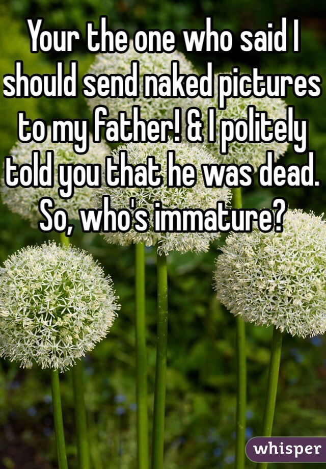 Your the one who said I should send naked pictures to my father! & I politely told you that he was dead. So, who's immature?