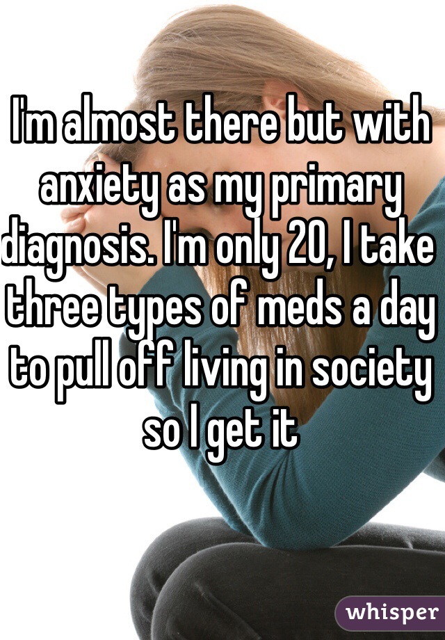 I'm almost there but with anxiety as my primary diagnosis. I'm only 20, I take three types of meds a day to pull off living in society so I get it 