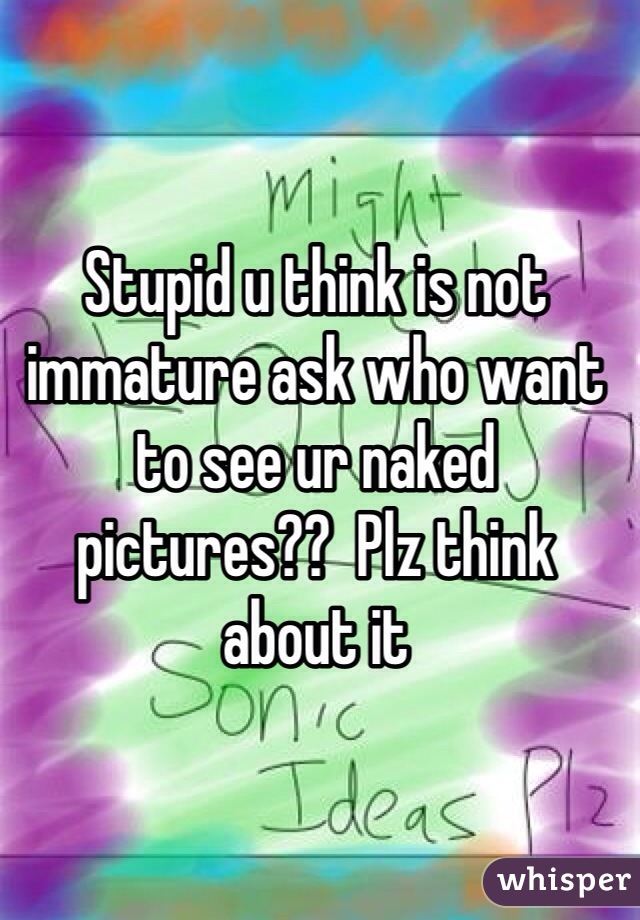 Stupid u think is not immature ask who want to see ur naked pictures??  Plz think about it 