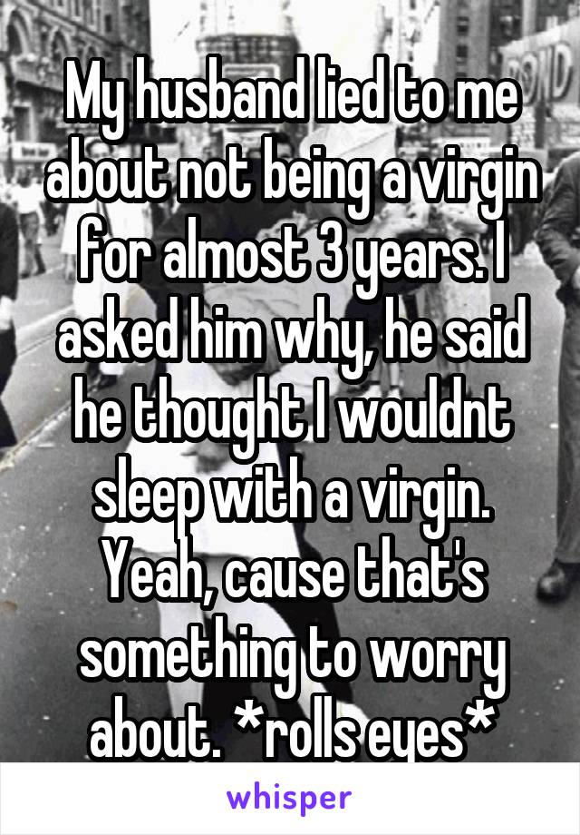My husband lied to me about not being a virgin for almost 3 years. I asked him why, he said he thought I wouldnt sleep with a virgin. Yeah, cause that's something to worry about. *rolls eyes*