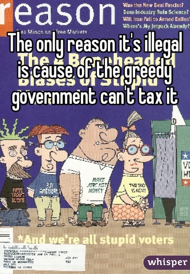 The only reason it's illegal is cause of the greedy government can't tax it