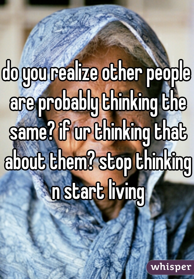 do you realize other people are probably thinking the same? if ur thinking that about them? stop thinking n start living