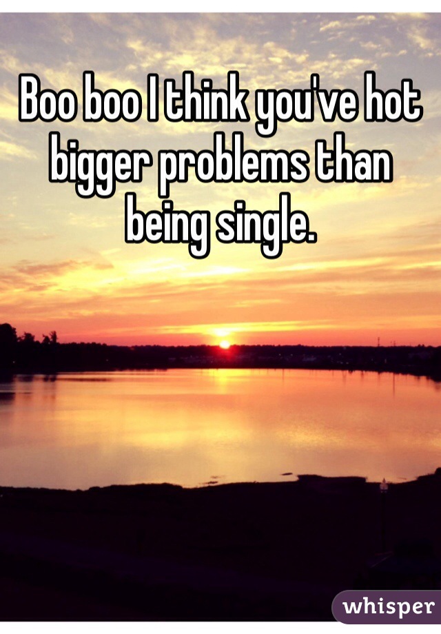 Boo boo I think you've hot bigger problems than being single. 