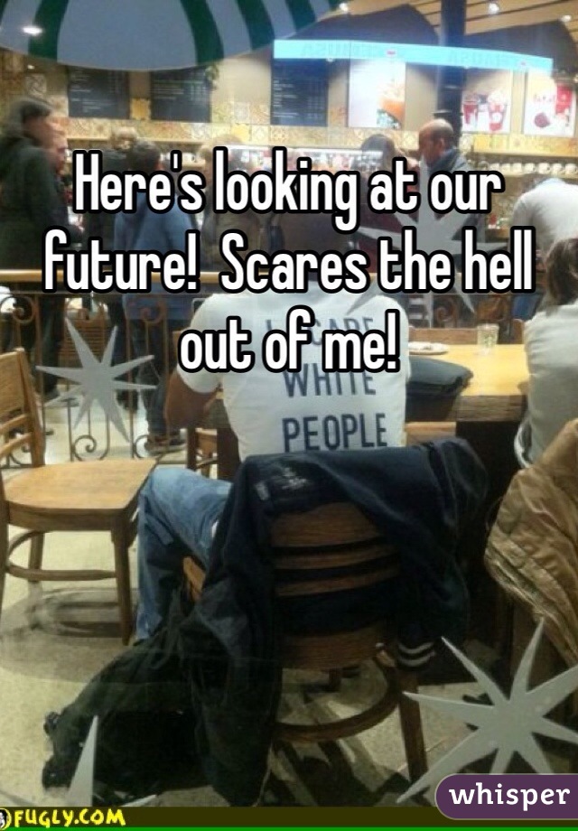 Here's looking at our future!  Scares the hell out of me!