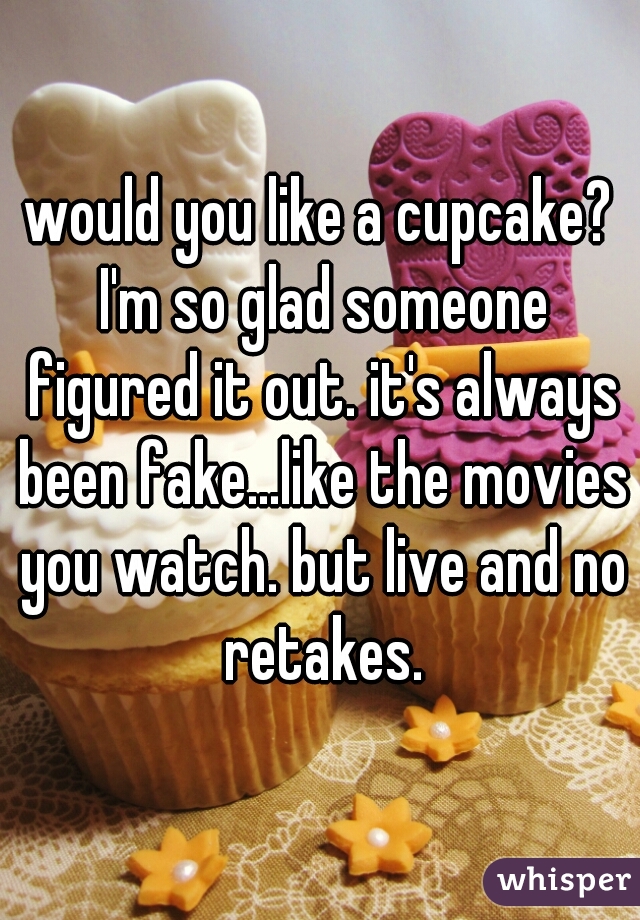 would you like a cupcake? I'm so glad someone figured it out. it's always been fake...like the movies you watch. but live and no retakes.