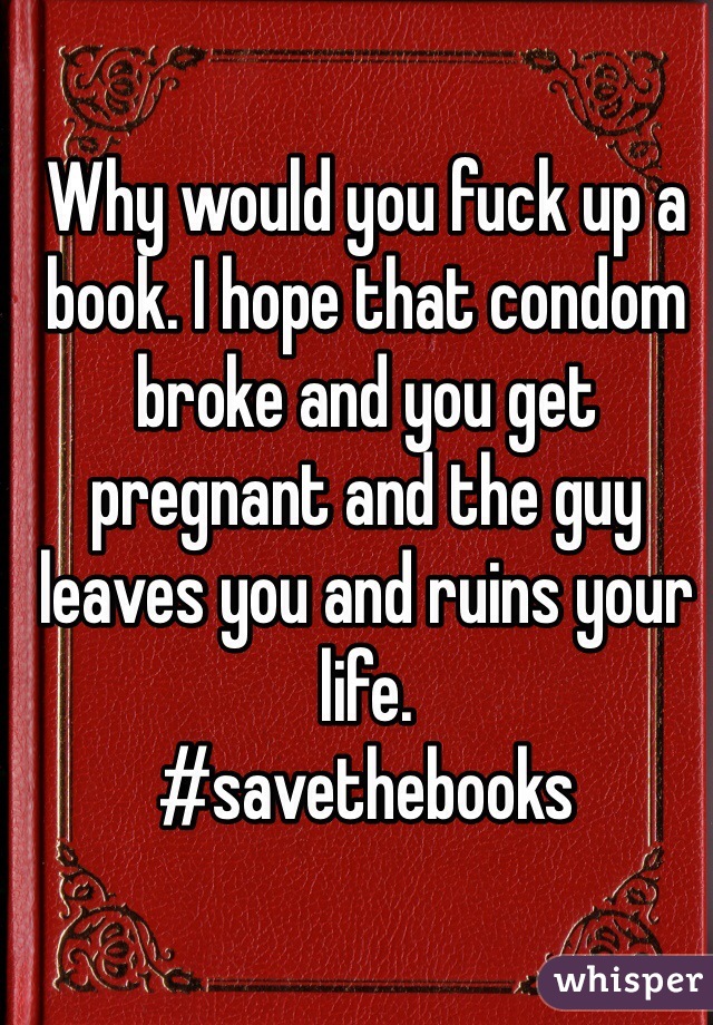 Why would you fuck up a book. I hope that condom broke and you get pregnant and the guy leaves you and ruins your life. 
#savethebooks