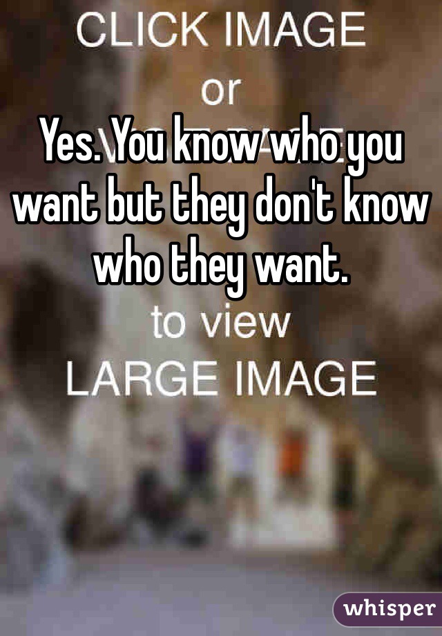 Yes. You know who you want but they don't know who they want.