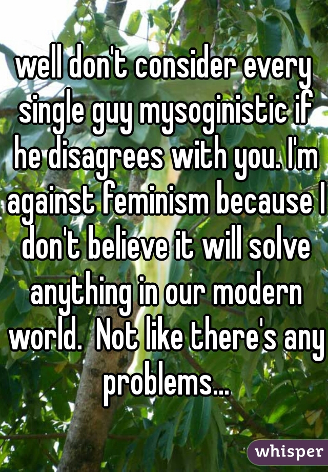 well don't consider every single guy mysoginistic if he disagrees with you. I'm against feminism because I don't believe it will solve anything in our modern world.  Not like there's any problems...