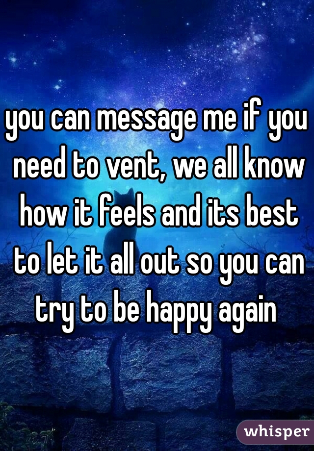 

you can message me if you need to vent, we all know how it feels and its best to let it all out so you can try to be happy again 