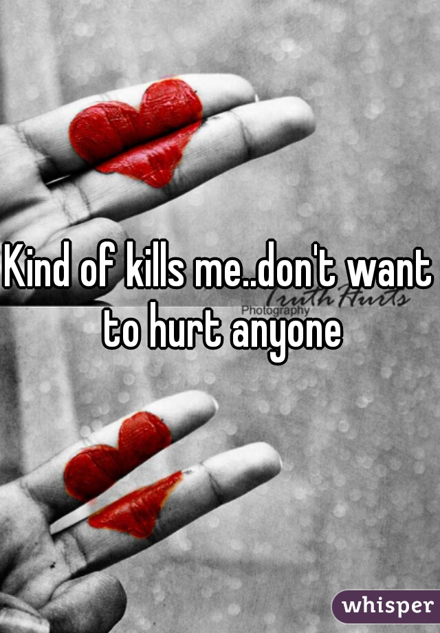 Kind of kills me..don't want to hurt anyone