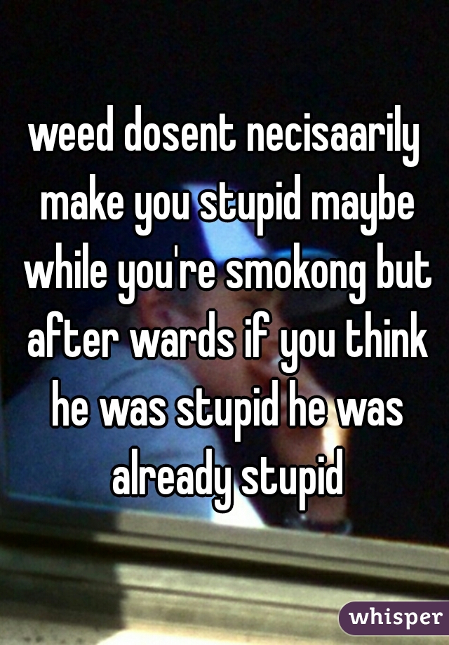 weed dosent necisaarily make you stupid maybe while you're smokong but after wards if you think he was stupid he was already stupid