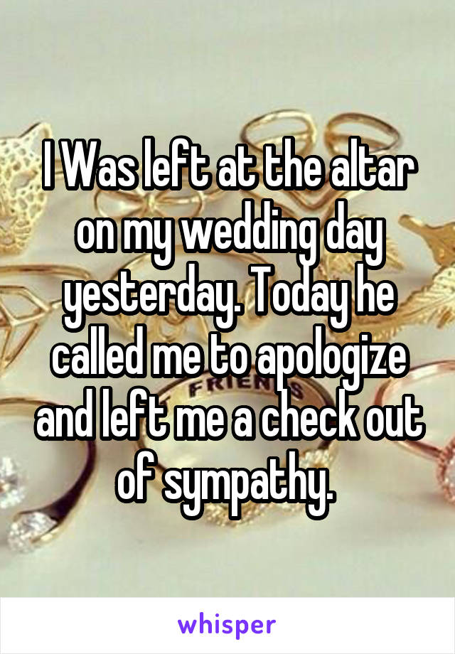 I Was left at the altar on my wedding day yesterday. Today he called me to apologize and left me a check out of sympathy. 