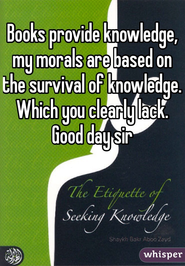 Books provide knowledge, my morals are based on the survival of knowledge. Which you clearly lack. Good day sir