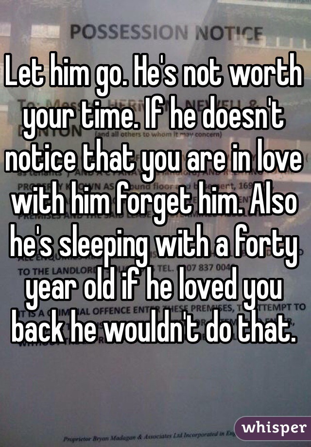 Let him go. He's not worth your time. If he doesn't notice that you are in love with him forget him. Also he's sleeping with a forty year old if he loved you back he wouldn't do that.