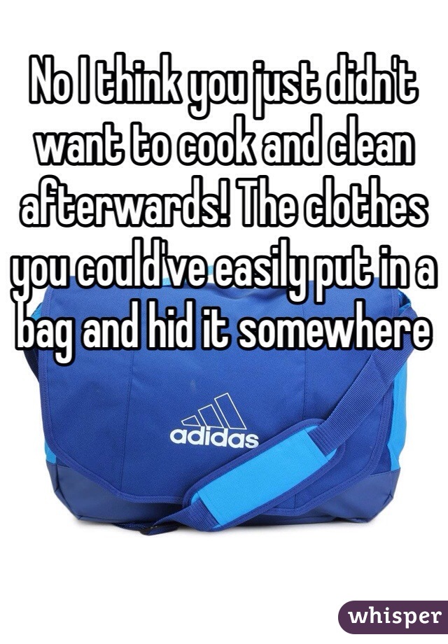 No I think you just didn't want to cook and clean afterwards! The clothes you could've easily put in a bag and hid it somewhere