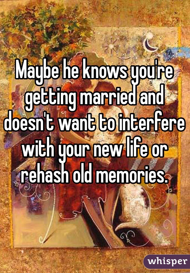 Maybe he knows you're getting married and doesn't want to interfere with your new life or rehash old memories.