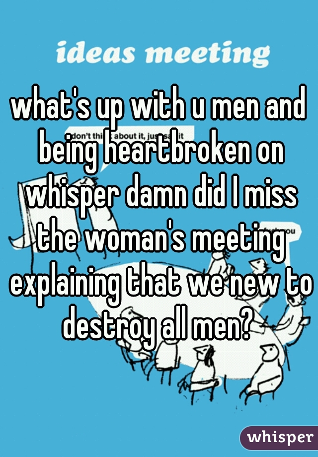 what's up with u men and being heartbroken on whisper damn did I miss the woman's meeting explaining that we new to destroy all men? 