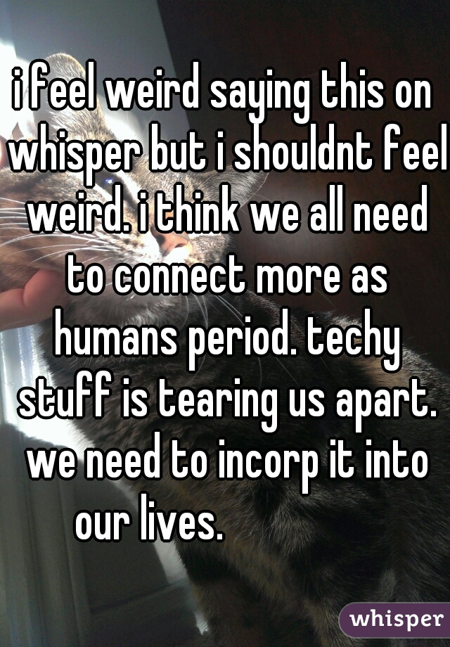 i feel weird saying this on whisper but i shouldnt feel weird. i think we all need to connect more as humans period. techy stuff is tearing us apart. we need to incorp it into our lives.😞😔😔😔😞😔😞
