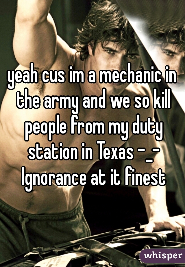 yeah cus im a mechanic in the army and we so kill people from my duty station in Texas -_- Ignorance at it finest