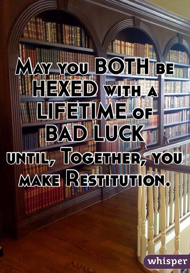 May you BOTH be HEXED with a LIFETIME of
BAD LUCK
until, Together, you make Restitution.