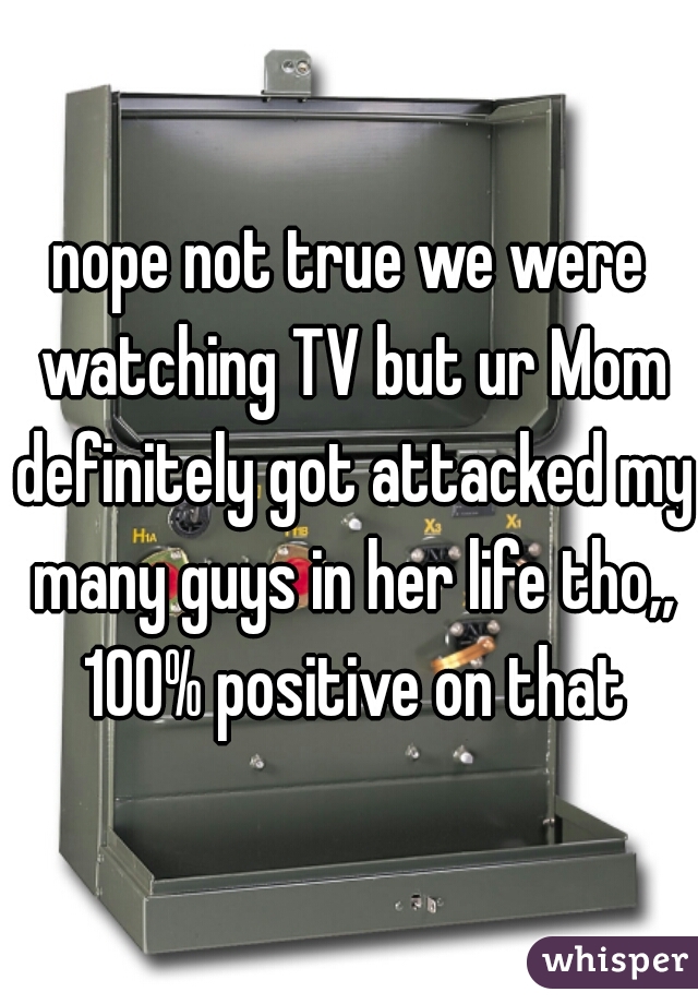 nope not true we were watching TV but ur Mom definitely got attacked my many guys in her life tho,, 100% positive on that