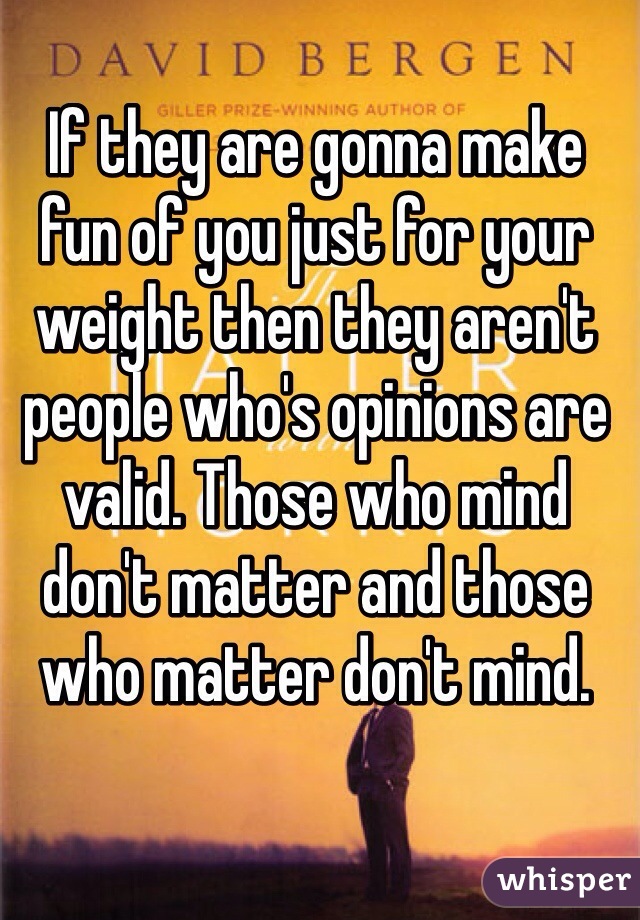 If they are gonna make fun of you just for your weight then they aren't people who's opinions are valid. Those who mind don't matter and those who matter don't mind. 
