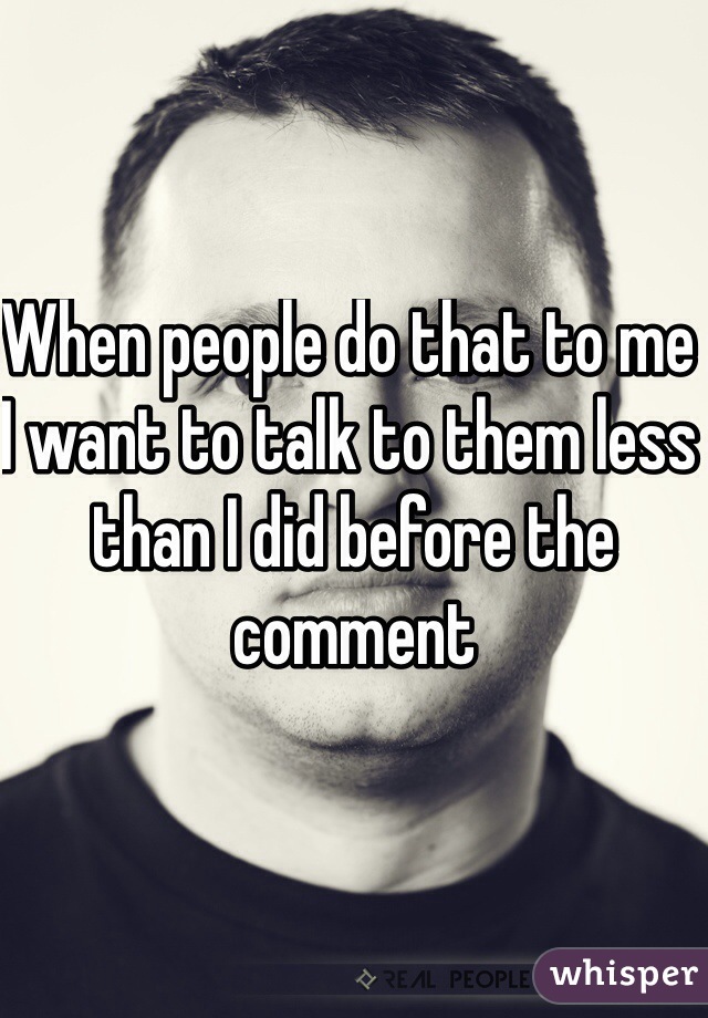 When people do that to me I want to talk to them less than I did before the comment 