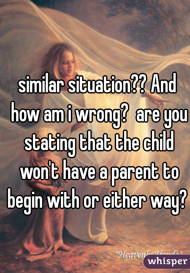 similar situation?? And how am i wrong?  are you stating that the child won't have a parent to begin with or either way?  