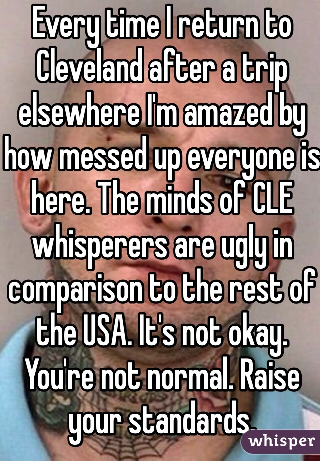 Every time I return to Cleveland after a trip elsewhere I'm amazed by how messed up everyone is here. The minds of CLE whisperers are ugly in comparison to the rest of the USA. It's not okay. You're not normal. Raise your standards. 