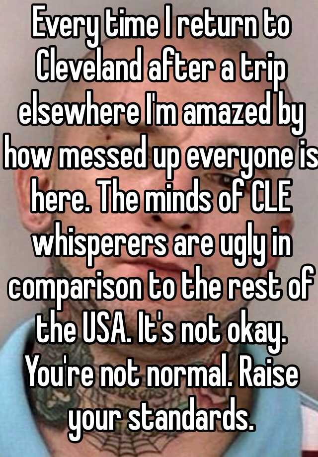 Every time I return to Cleveland after a trip elsewhere I'm amazed by how messed up everyone is here. The minds of CLE whisperers are ugly in comparison to the rest of the USA. It's not okay. You're not normal. Raise your standards. 