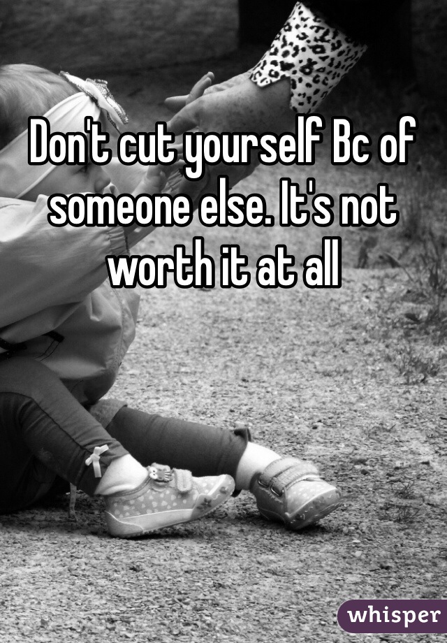 Don't cut yourself Bc of someone else. It's not worth it at all
