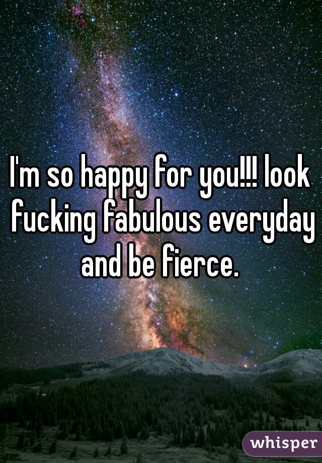 I'm so happy for you!!! look fucking fabulous everyday and be fierce. 