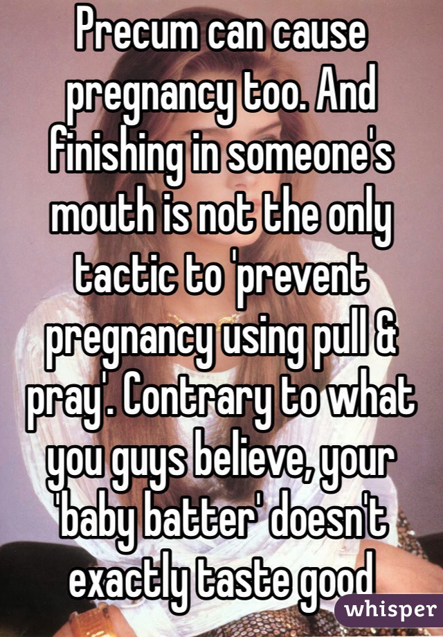 Precum can cause pregnancy too. And finishing in someone's mouth is not the only tactic to 'prevent pregnancy using pull & pray'. Contrary to what you guys believe, your 'baby batter' doesn't exactly taste good