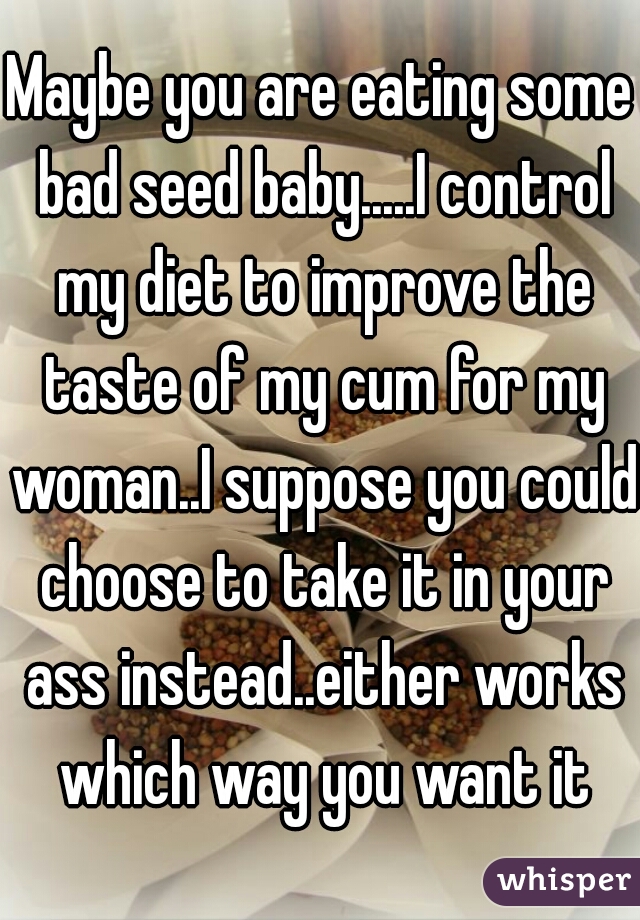 Maybe you are eating some bad seed baby.....I control my diet to improve the taste of my cum for my woman..I suppose you could choose to take it in your ass instead..either works which way you want it