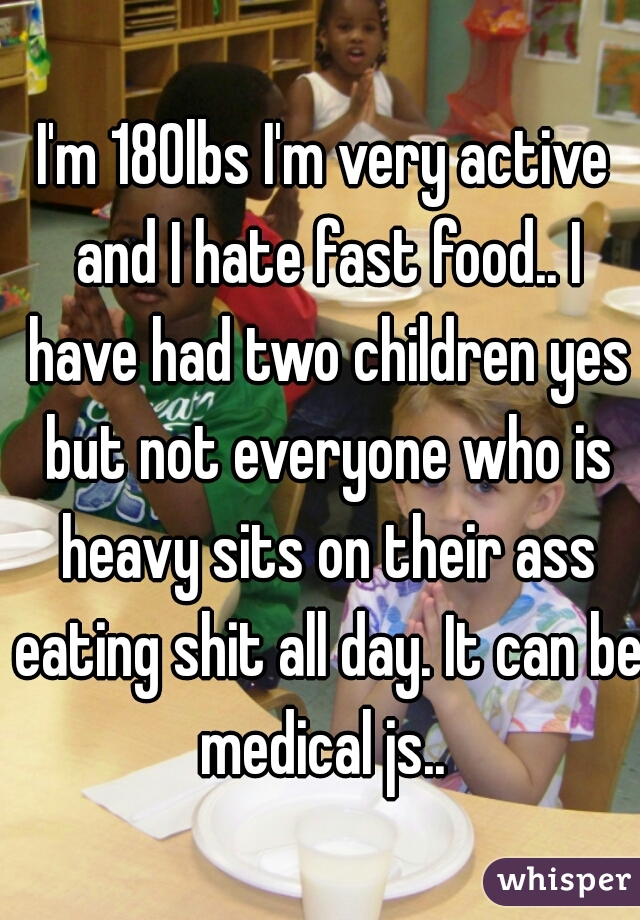 I'm 180lbs I'm very active and I hate fast food.. I have had two children yes but not everyone who is heavy sits on their ass eating shit all day. It can be medical js.. 