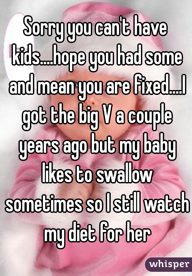 Sorry you can't have kids....hope you had some and mean you are fixed....I got the big V a couple years ago but my baby likes to swallow sometimes so I still watch my diet for her