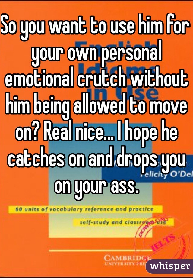 So you want to use him for your own personal emotional crutch without him being allowed to move on? Real nice... I hope he catches on and drops you on your ass.