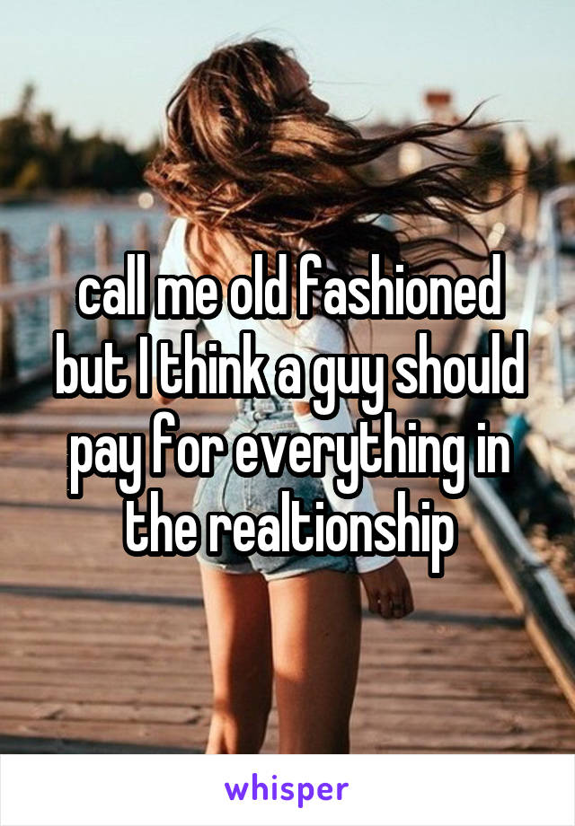 call me old fashioned but I think a guy should pay for everything in the realtionship