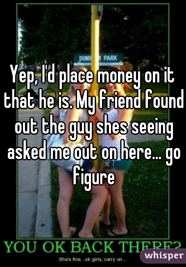 Yep, I'd place money on it that he is. My friend found out the guy shes seeing asked me out on here... go figure