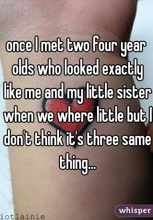 once I met two four year olds who looked exactly like me and my little sister when we where little but I don't think it's three same thing...