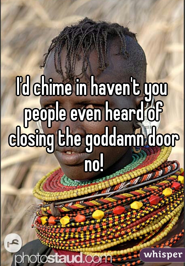 I'd chime in haven't you people even heard of closing the goddamn door no!