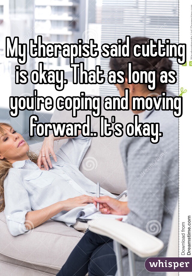 My therapist said cutting is okay. That as long as you're coping and moving forward.. It's okay. 