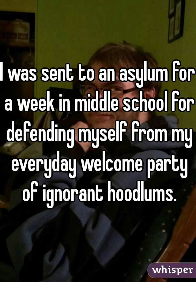 I was sent to an asylum for a week in middle school for defending myself from my everyday welcome party of ignorant hoodlums.
