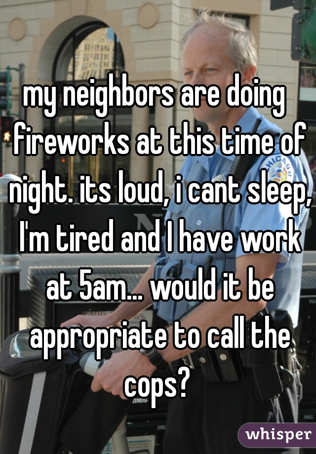 my neighbors are doing  fireworks at this time of night. its loud, i cant sleep, I'm tired and I have work at 5am... would it be appropriate to call the cops? 
